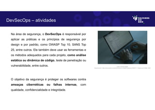 Na área de segurança, o DevSecOps é responsável por
aplicar as práticas e os princípios de segurança por
design e por padrão, como OWASP Top 10, SANS Top
25, entre outros. Ele também deve usar as ferramentas e
os métodos adequados para cada projeto, como análise
estática ou dinâmica de código, teste de penetração ou
vulnerabilidade, entre outros.
O objetivo da segurança é proteger os softwares contra
ameaças cibernéticas ou falhas internas, com
qualidade, confidencialidade e integridade.
DevSecOps – atividades
Fonte: Forense Digital.
Disponível em: https://www.pexels.com/photo/hands-on-a-laptop-keyboard-5483071/. Acesso em 29 Maio. 2023
 