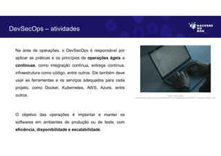 Na área de operações, o DevSecOps é responsável por
aplicar as práticas e os princípios de operações ágeis e
contínuas, como integração contínua, entrega contínua,
infraestrutura como código, entre outros. Ele também deve
usar as ferramentas e os serviços adequados para cada
projeto, como Docker, Kubernetes, AWS, Azure, entre
outros.
O objetivo das operações é implantar e manter os
softwares em ambientes de produção ou de teste, com
eficiência, disponibilidade e escalabilidade.
DevSecOps – atividades
Fonte: Forense Digital.
Disponível em: https://www.pexels.com/photo/hands-on-a-laptop-keyboard-5483071/. Acesso em 29 Maio. 2023
 