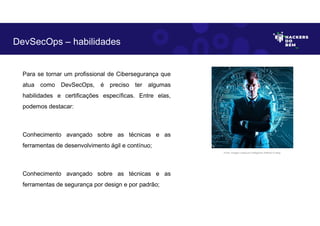 Para se tornar um profissional de Cibersegurança que
atua como DevSecOps, é preciso ter algumas
habilidades e certificações específicas. Entre elas,
podemos destacar:
Conhecimento avançado sobre as técnicas e as
ferramentas de desenvolvimento ágil e contínuo;
Conhecimento avançado sobre as técnicas e as
ferramentas de segurança por design e por padrão;
DevSecOps – habilidades
Fonte: Imagem criada por Inteligência Artificial no Bing.
 