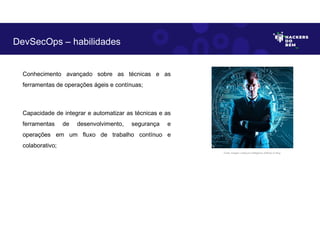 Conhecimento avançado sobre as técnicas e as
ferramentas de operações ágeis e contínuas;
Capacidade de integrar e automatizar as técnicas e as
ferramentas de desenvolvimento, segurança e
operações em um fluxo de trabalho contínuo e
colaborativo;
DevSecOps – habilidades
Fonte: Imagem criada por Inteligência Artificial no Bing.
 