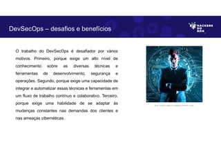 O trabalho do DevSecOps é desafiador por vários
motivos. Primeiro, porque exige um alto nível de
conhecimento sobre as diversas técnicas e
ferramentas de desenvolvimento, segurança e
operações. Segundo, porque exige uma capacidade de
integrar e automatizar essas técnicas e ferramentas em
um fluxo de trabalho contínuo e colaborativo. Terceiro,
porque exige uma habilidade de se adaptar às
mudanças constantes nas demandas dos clientes e
nas ameaças cibernéticas.
DevSecOps – desafios e benefícios
Fonte: Imagem criada por Inteligência Artificial no Bing.
 