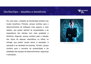Por outro lado, o trabalho do DevSecOps também traz
muitos benefícios. Primeiro, porque contribui para o
desenvolvimento de softwares mais seguros e mais
rápidos, que podem atender às necessidades e às
expectativas dos clientes com mais qualidade e
eficiência. Segundo, porque contribui para a redução
dos riscos de ataques cibernéticos ou falhas na
entrega, que podem causar danos à reputação, à
operação e ao resultado da empresa. Terceiro, porque
contribui para o aumento da produtividade e da
satisfação das equipes de desenvolvimento, segurança
e operações.
DevSecOps – desafios e benefícios
Fonte: Imagem criada por Inteligência Artificial no Bing.
 