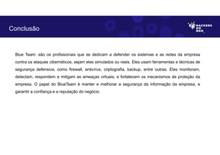 Blue Team: são os profissionais que se dedicam a defender os sistemas e as redes da empresa
contra os ataques cibernéticos, sejam eles simulados ou reais. Eles usam ferramentas e técnicas de
segurança defensiva, como firewall, antivírus, criptografia, backup, entre outras. Eles monitoram,
detectam, respondem e mitigam as ameaças virtuais, e fortalecem os mecanismos de proteção da
empresa. O papel do BlueTeam é manter e melhorar a segurança da informação da empresa, e
garantir a confiança e a reputação do negócio.
Conclusão
 