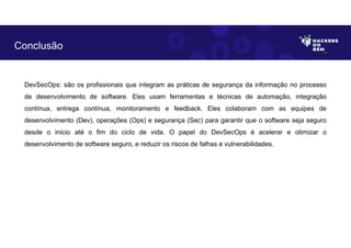 DevSecOps: são os profissionais que integram as práticas de segurança da informação no processo
de desenvolvimento de software. Eles usam ferramentas e técnicas de automação, integração
contínua, entrega contínua, monitoramento e feedback. Eles colaboram com as equipes de
desenvolvimento (Dev), operações (Ops) e segurança (Sec) para garantir que o software seja seguro
desde o início até o fim do ciclo de vida. O papel do DevSecOps é acelerar e otimizar o
desenvolvimento de software seguro, e reduzir os riscos de falhas e vulnerabilidades.
Conclusão
 