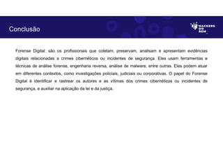 Forense Digital: são os profissionais que coletam, preservam, analisam e apresentam evidências
digitais relacionadas a crimes cibernéticos ou incidentes de segurança. Eles usam ferramentas e
técnicas de análise forense, engenharia reversa, análise de malware, entre outras. Eles podem atuar
em diferentes contextos, como investigações policiais, judiciais ou corporativas. O papel do Forense
Digital é identificar e rastrear os autores e as vítimas dos crimes cibernéticos ou incidentes de
segurança, e auxiliar na aplicação da lei e da justiça.
Conclusão
 
