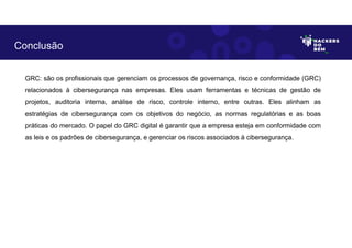 GRC: são os profissionais que gerenciam os processos de governança, risco e conformidade (GRC)
relacionados à cibersegurança nas empresas. Eles usam ferramentas e técnicas de gestão de
projetos, auditoria interna, análise de risco, controle interno, entre outras. Eles alinham as
estratégias de cibersegurança com os objetivos do negócio, as normas regulatórias e as boas
práticas do mercado. O papel do GRC digital é garantir que a empresa esteja em conformidade com
as leis e os padrões de cibersegurança, e gerenciar os riscos associados à cibersegurança.
Conclusão
 