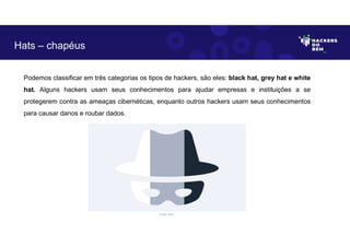 Hats – chapéus
Podemos classificar em três categorias os tipos de hackers, são eles: black hat, grey hat e white
hat. Alguns hackers usam seus conhecimentos para ajudar empresas e instituições a se
protegerem contra as ameaças cibernéticas, enquanto outros hackers usam seus conhecimentos
para causar danos e roubar dados.
Fonte: Autor.
 
