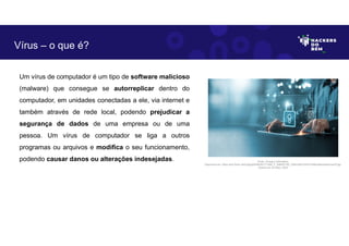 Um vírus de computador é um tipo de software malicioso
(malware) que consegue se autorreplicar dentro do
computador, em unidades conectadas a ele, via internet e
também através de rede local, podendo prejudicar a
segurança de dados de uma empresa ou de uma
pessoa. Um vírus de computador se liga a outros
programas ou arquivos e modifica o seu funcionamento,
podendo causar danos ou alterações indesejadas.
Vírus – o que é?
Fonte: Ameaça Cibernética.
Disponível em: https://as2.ftcdn.net/v2/jpg/05/99/20/77/1000_F_599207792_23Wc3Af1jcF6cF2hlRmk85oHwiGmwivP.jpg.
Acesso em 24 Maio. 2023
 