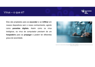 Eles são projetados para se esconder e se infiltrar em
nossos dispositivos sem o nosso conhecimento, agindo
como parasitas digitais. Assim como os vírus
biológicos, os vírus de computador precisam de um
hospedeiro para se propagar e podem ter diferentes
graus de severidade.
Vírus – o que é?
Fonte: Ameaça Cibernética.
Disponível em: https://as2.ftcdn.net/v2/jpg/05/99/20/77/1000_F_599207792_23Wc3Af1jcF6cF2hlRmk85oHwiGmwivP.jpg.
Acesso em 24 Maio. 2023
 