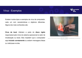 Existem muitos tipos e exemplos de vírus de computador,
cada um com características e objetivos diferentes.
Alguns dos mais conhecidos são:
Vírus de boot: infectam a parte do disco rígido
responsável pelo início do sistema operacional (o setor de
inicialização ou boot). Eles impedem que o computador
seja iniciado corretamente ou exibem mensagens falsas
ou maliciosas na tela.
Vírus - Exemplos
Fonte: Ameaça Cibernética.
Disponível em: https://as2.ftcdn.net/v2/jpg/05/72/86/09/1000_F_572860987_fhiuQM4q8SMgbJj9tKOST9hwYqgdmqh9.jpg.
Acesso em 24 Maio. 2023
 