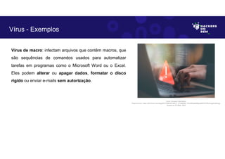 Vírus de macro: infectam arquivos que contêm macros, que
são sequências de comandos usados para automatizar
tarefas em programas como o Microsoft Word ou o Excel.
Eles podem alterar ou apagar dados, formatar o disco
rígido ou enviar e-mails sem autorização.
Vírus - Exemplos
Fonte: Ameaça Cibernética.
Disponível em: https://as2.ftcdn.net/v2/jpg/05/72/86/09/1000_F_572860987_fhiuQM4q8SMgbJj9tKOST9hwYqgdmqh9.jpg.
Acesso em 24 Maio. 2023
 