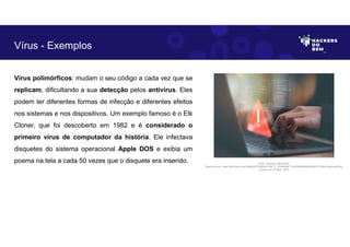 Vírus polimórficos: mudam o seu código a cada vez que se
replicam, dificultando a sua detecção pelos antivírus. Eles
podem ter diferentes formas de infecção e diferentes efeitos
nos sistemas e nos dispositivos. Um exemplo famoso é o Elk
Cloner, que foi descoberto em 1982 e é considerado o
primeiro vírus de computador da história. Ele infectava
disquetes do sistema operacional Apple DOS e exibia um
poema na tela a cada 50 vezes que o disquete era inserido.
Vírus - Exemplos
Fonte: Ameaça Cibernética.
Disponível em: https://as2.ftcdn.net/v2/jpg/05/72/86/09/1000_F_572860987_fhiuQM4q8SMgbJj9tKOST9hwYqgdmqh9.jpg.
Acesso em 24 Maio. 2023
 