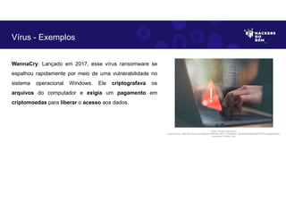 WannaCry: Lançado em 2017, esse vírus ransomware se
espalhou rapidamente por meio de uma vulnerabilidade no
sistema operacional Windows. Ele criptografava os
arquivos do computador e exigia um pagamento em
criptomoedas para liberar o acesso aos dados.
Vírus - Exemplos
Fonte: Ameaça Cibernética.
Disponível em: https://as2.ftcdn.net/v2/jpg/05/72/86/09/1000_F_572860987_fhiuQM4q8SMgbJj9tKOST9hwYqgdmqh9.jpg.
Acesso em 24 Maio. 2023
 
