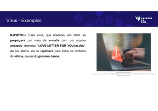 ILOVEYOU: Esse vírus, que apareceu em 2000, se
propagava por meio de e-mails com um arquivo
anexado chamado "LOVE-LETTER-FOR-YOU.txt.vbs".
Ao ser aberto, ele se replicava para todos os contatos
da vítima, causando grandes danos.
Vírus - Exemplos
Fonte: Ameaça Cibernética.
Disponível em: https://as2.ftcdn.net/v2/jpg/05/72/86/09/1000_F_572860987_fhiuQM4q8SMgbJj9tKOST9hwYqgdmqh9.jpg.
Acesso em 24 Maio. 2023
 
