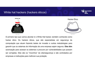 O primeiro tipo que vamos abordar é o White Hat hacker, também conhecido como
hacker ético. Os hackers éticos, que são especialistas em segurança da
computação que atuam fazendo testes de invasão e outras metodologias para
garantir que os sistemas de informação de uma empresa sejam seguros. Eles têm
autorização para acessar os sistemas e procurar por vulnerabilidades que possam
ser corrigidas. Eles são os “mocinhos” da cibersegurança e são contratados por
empresas e instituições para melhorar sua proteção.
White hat hackers (hackers éticos)
Hacker Ético
Fonte: Autor. Fonte: Autor.
 