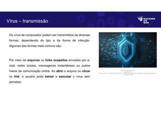 Os vírus de computador podem ser transmitidos de diversas
formas, dependendo do tipo e da forma de infecção.
Algumas das formas mais comuns são:
Por meio de arquivos ou links suspeitos enviados por e-
mail, redes sociais, mensageiros instantâneos ou outros
meios de comunicação online. Ao abrir o arquivo ou clicar
no link, o usuário pode baixar e executar o vírus sem
perceber.
Vírus – transmissão
Fonte: Ameaça Cibernética.
Disponível em:
https://as1.ftcdn.net/v2/jpg/05/85/87/48/1000_F_585874803_xUNh3QVJkcIDPk28jD1Zt2nMqJtJjqMq.jpg.Acesso
em 24 Maio. 2023
 