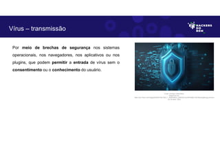 Por meio de brechas de segurança nos sistemas
operacionais, nos navegadores, nos aplicativos ou nos
plugins, que podem permitir a entrada de vírus sem o
consentimento ou o conhecimento do usuário.
Vírus – transmissão
Fonte: Ameaça Cibernética.
Disponível em:
https://as1.ftcdn.net/v2/jpg/05/85/87/48/1000_F_585874803_xUNh3QVJkcIDPk28jD1Zt2nMqJtJjqMq.jpg.Acesso
em 24 Maio. 2023
 