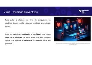 Para evitar a infecção por vírus de computador, os
usuários devem adotar algumas medidas preventivas,
como:
Usar um antivírus atualizado e confiável, que possa
detectar e remover os vírus antes que eles causem
danos. Ele ajudará a identificar e eliminar vírus em
potencial.
Vírus – medidas preventivas
Fonte: Ameaça Cibernética.
Disponível em:
https:https://as2.ftcdn.net/v2/jpg/05/99/39/77/1000_F_599397789_eSSXQCcRtz1yUVbKqK5NTVxpHl9ccv13.jpg.A
cesso em 24 Maio. 2023
 