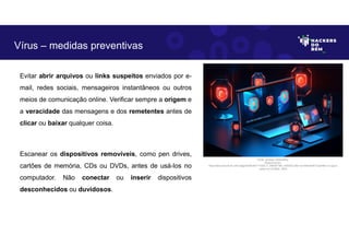 Evitar abrir arquivos ou links suspeitos enviados por e-
mail, redes sociais, mensageiros instantâneos ou outros
meios de comunicação online. Verificar sempre a origem e
a veracidade das mensagens e dos remetentes antes de
clicar ou baixar qualquer coisa.
Escanear os dispositivos removíveis, como pen drives,
cartões de memória, CDs ou DVDs, antes de usá-los no
computador. Não conectar ou inserir dispositivos
desconhecidos ou duvidosos.
Vírus – medidas preventivas
Fonte: Ameaça Cibernética.
Disponível em:
https:https://as2.ftcdn.net/v2/jpg/05/99/39/77/1000_F_599397789_eSSXQCcRtz1yUVbKqK5NTVxpHl9ccv13.jpg.A
cesso em 24 Maio. 2023
 