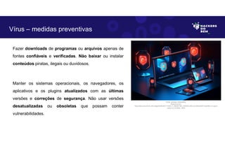 Fazer downloads de programas ou arquivos apenas de
fontes confiáveis e verificadas. Não baixar ou instalar
conteúdos piratas, ilegais ou duvidosos.
Manter os sistemas operacionais, os navegadores, os
aplicativos e os plugins atualizados com as últimas
versões e correções de segurança. Não usar versões
desatualizadas ou obsoletas que possam conter
vulnerabilidades.
Vírus – medidas preventivas
Fonte: Ameaça Cibernética.
Disponível em:
https:https://as2.ftcdn.net/v2/jpg/05/99/39/77/1000_F_599397789_eSSXQCcRtz1yUVbKqK5NTVxpHl9ccv13.jpg.A
cesso em 24 Maio. 2023
 