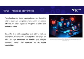 Fazer backup dos dados importantes em um dispositivo
externo ou em um serviço de nuvem. Assim, em caso de
infecção por vírus, é possível recuperar os dados sem
perdas ou danos.
Desconfie de e-mails suspeitos: evite abrir e-mails de
remetentes desconhecidos ou suspeitos. Não clique em
links ou faça download de anexos que pareçam
suspeitos, mesmo que pareçam vir de fontes
conhecidas.
Vírus – medidas preventivas
Fonte: Ameaça Cibernética.
Disponível em:
https:https://as2.ftcdn.net/v2/jpg/05/99/39/77/1000_F_599397789_eSSXQCcRtz1yUVbKqK5NTVxpHl9ccv13.jpg.A
cesso em 24 Maio. 2023
 