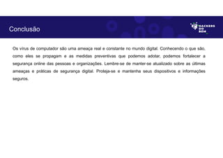 Os vírus de computador são uma ameaça real e constante no mundo digital. Conhecendo o que são,
como eles se propagam e as medidas preventivas que podemos adotar, podemos fortalecer a
segurança online das pessoas e organizações. Lembre-se de manter-se atualizado sobre as últimas
ameaças e práticas de segurança digital. Proteja-se e mantenha seus dispositivos e informações
seguros.
Conclusão
 
