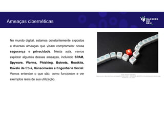No mundo digital, estamos constantemente expostos
a diversas ameaças que visam comprometer nossa
segurança e privacidade. Nesta aula, vamos
explorar algumas dessas ameaças, incluindo SPAM,
Spyware, Worms, Phishing, Botnets, Rootkits,
Cavalo de troia, Ransomware e Engenharia Social.
Vamos entender o que são, como funcionam e ver
exemplos reais de sua utilização.
Ameaças cibernéticas
Fonte: Ameaça Cibernética.
Disponível em: https://as2.ftcdn.net/v2/jpg/06/10/79/07/1000_F_610790792_qBhrE9YCvJ7fmwA63bynqnt3vuNNzFml.jpg.
Acesso em 1 Jun. 2023
 