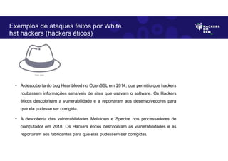 Exemplos de ataques feitos por White
hat hackers (hackers éticos)
• A descoberta do bug Heartbleed no OpenSSL em 2014, que permitiu que hackers
roubassem informações sensíveis de sites que usavam o software. Os Hackers
éticos descobriram a vulnerabilidade e a reportaram aos desenvolvedores para
que ela pudesse ser corrigida.
• A descoberta das vulnerabilidades Meltdown e Spectre nos processadores de
computador em 2018. Os Hackers éticos descobriram as vulnerabilidades e as
reportaram aos fabricantes para que elas pudessem ser corrigidas.
Fonte: Autor.
 