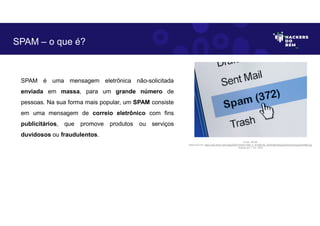 SPAM é uma mensagem eletrônica não-solicitada
enviada em massa, para um grande número de
pessoas. Na sua forma mais popular, um SPAM consiste
em uma mensagem de correio eletrônico com fins
publicitários, que promove produtos ou serviços
duvidosos ou fraudulentos.
SPAM – o que é?
Fonte: SPAM.
Disponível em: https://as2.ftcdn.net/v2/jpg/00/91/52/87/1000_F_91528736_kAGfrIkiESSps2x6JDnDvbJhgqdVdUME.jpg.
Acesso em 1 Jun. 2023
 