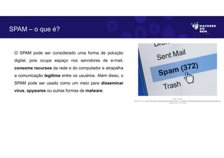 O SPAM pode ser considerado uma forma de poluição
digital, pois ocupa espaço nos servidores de e-mail,
consome recursos da rede e do computador e atrapalha
a comunicação legítima entre os usuários. Além disso, o
SPAM pode ser usado como um meio para disseminar
vírus, spywares ou outras formas de malware.
SPAM – o que é?
Fonte: SPAM.
Disponível em: https://as2.ftcdn.net/v2/jpg/00/91/52/87/1000_F_91528736_kAGfrIkiESSps2x6JDnDvbJhgqdVdUME.jpg.
Acesso em 1 Jun. 2023
 
