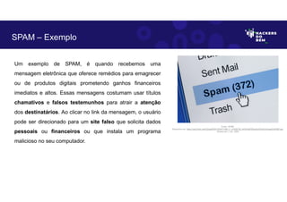 Um exemplo de SPAM, é quando recebemos uma
mensagem eletrônica que oferece remédios para emagrecer
ou de produtos digitais prometendo ganhos financeiros
imediatos e altos. Essas mensagens costumam usar títulos
chamativos e falsos testemunhos para atrair a atenção
dos destinatários. Ao clicar no link da mensagem, o usuário
pode ser direcionado para um site falso que solicita dados
pessoais ou financeiros ou que instala um programa
malicioso no seu computador.
SPAM – Exemplo
Fonte: SPAM.
Disponível em: https://as2.ftcdn.net/v2/jpg/00/91/52/87/1000_F_91528736_kAGfrIkiESSps2x6JDnDvbJhgqdVdUME.jpg.
Acesso em 1 Jun. 2023
 