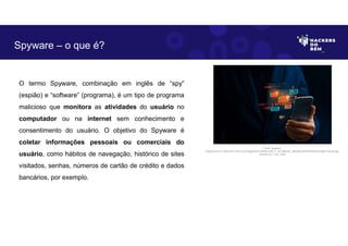 O termo Spyware, combinação em inglês de “spy”
(espião) e “software” (programa), é um tipo de programa
malicioso que monitora as atividades do usuário no
computador ou na internet sem conhecimento e
consentimento do usuário. O objetivo do Spyware é
coletar informações pessoais ou comerciais do
usuário, como hábitos de navegação, histórico de sites
visitados, senhas, números de cartão de crédito e dados
bancários, por exemplo.
Spyware – o que é?
Fonte: Spyware.
Disponível em: https://as1.ftcdn.net/v2/jpg/04/47/39/62/1000_F_447396293_cBhQ55C6DHtIfhAHOoyIJdjt91x3bnfq.jpg.
Acesso em 1 Jun. 2023
 