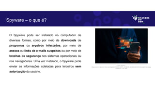 O Spyware pode ser instalado no computador de
diversas formas, como por meio de downloads de
programas ou arquivos infectados, por meio de
anexos ou links de e-mails suspeitos ou por meio de
brechas de segurança nos sistemas operacionais ou
nos navegadores. Uma vez instalado, o Spyware pode
enviar as informações coletadas para terceiros sem
autorização do usuário.
Spyware – o que é?
Fonte: Spyware.
Disponível em: https://as1.ftcdn.net/v2/jpg/04/47/39/62/1000_F_447396293_cBhQ55C6DHtIfhAHOoyIJdjt91x3bnfq.jpg.
Acesso em 1 Jun. 2023
 