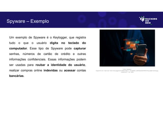 Um exemplo de Spyware é o Keylogger, que registra
tudo o que o usuário digita no teclado do
computador. Esse tipo de Spyware pode capturar
senhas, números de cartão de crédito e outras
informações confidenciais. Essas informações podem
ser usadas para roubar a identidade do usuário,
realizar compras online indevidas ou acessar contas
bancárias.
Spyware – Exemplo
Fonte: Spyware.
Disponível em: https://as1.ftcdn.net/v2/jpg/04/47/39/62/1000_F_447396293_cBhQ55C6DHtIfhAHOoyIJdjt91x3bnfq.jpg.
Acesso em 1 Jun. 2023
 