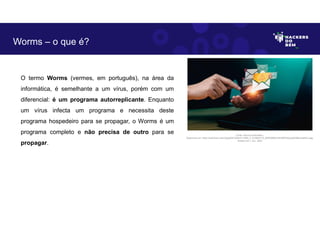 O termo Worms (vermes, em português), na área da
informática, é semelhante a um vírus, porém com um
diferencial: é um programa autorreplicante. Enquanto
um vírus infecta um programa e necessita deste
programa hospedeiro para se propagar, o Worms é um
programa completo e não precisa de outro para se
propagar.
Worms – o que é?
Fonte: Worms Cibernético.
Disponível em: https://as2.ftcdn.net/v2/jpg/06/10/83/21/1000_F_610832172_lB4D0NWUhilLRERhQzp5pESByvHleNCu.jpg.
Acesso em 1 Jun. 2023
 