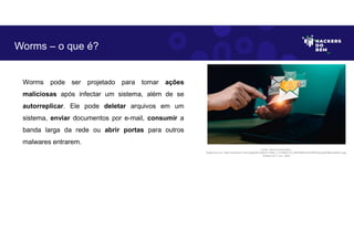 Worms pode ser projetado para tomar ações
maliciosas após infectar um sistema, além de se
autorreplicar. Ele pode deletar arquivos em um
sistema, enviar documentos por e-mail, consumir a
banda larga da rede ou abrir portas para outros
malwares entrarem.
Worms – o que é?
Fonte: Worms Cibernético.
Disponível em: https://as2.ftcdn.net/v2/jpg/06/10/83/21/1000_F_610832172_lB4D0NWUhilLRERhQzp5pESByvHleNCu.jpg.
Acesso em 1 Jun. 2023
 