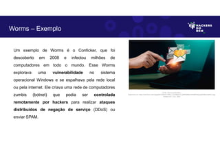 Um exemplo de Worms é o Conficker, que foi
descoberto em 2008 e infectou milhões de
computadores em todo o mundo. Esse Worms
explorava uma vulnerabilidade no sistema
operacional Windows e se espalhava pela rede local
ou pela internet. Ele criava uma rede de computadores
zumbis (botnet) que podia ser controlada
remotamente por hackers para realizar ataques
distribuídos de negação de serviço (DDoS) ou
enviar SPAM.
Worms – Exemplo
Fonte: Worms Cibernético.
Disponível em: https://as2.ftcdn.net/v2/jpg/06/10/83/21/1000_F_610832172_lB4D0NWUhilLRERhQzp5pESByvHleNCu.jpg.
Acesso em 1 Jun. 2023
 