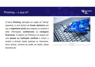 O termo Phishing, derivação em inglês de “fishing”
(pescaria), é uma técnica de fraude eletrônica que
usa a engenharia social para enganar os usuários e
obter informações confidenciais ou vantagens
financeiras. O objetivo do Phishing é se passar por
uma pessoa ou instituição confiável e induzir o
usuário a fornecer dados pessoais ou financeiros,
como senhas, números de cartão de crédito, dados
bancários etc.
Phishing – o que é?
Fonte: Phishing.
Disponível em:
https://as2.ftcdn.net/v2/jpg/03/13/57/33/1000_F_313573379_oBerNuQKDWFFPQAiDNQrTg31mFuHO8p2.jpg. Acesso em 1
Jun. 2023
 