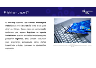 O Phishing costuma usar e-mails, mensagens
instantâneas ou sites falsos como iscas para
atrair as vítimas. Esses meios de comunicação
costumam usar nomes, logotipos ou layouts
semelhantes aos das entidades verdadeiras para
parecerem legítimos. Eles também costumam
usar argumentos persuasivos, como ofertas
imperdíveis, prêmios, cobranças ou atualizações
cadastrais.
Phishing – o que é?
Fonte: Phishing.
Disponível em:
https://as2.ftcdn.net/v2/jpg/03/13/57/33/1000_F_313573379_oBerNuQKDWFFPQAiDNQrTg31mFuHO8p2.jpg. Acesso em 1
Jun. 2023
 