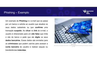 Um exemplo de Phishing é o e-mail que se passa
por um banco e solicita ao usuário que atualize os
seus dados cadastrais ou que confirme uma
transação suspeita. Ao clicar no link do e-mail, o
usuário é direcionado para um site falso que imita
o site do banco e pede que ele digite os seus
dados bancários. Esses dados são enviados para
os criminosos que podem usá-los para acessar a
conta bancária do usuário e realizar saques ou
transferências indevidas.
Phishing – Exemplo
Fonte: Phishing.
Disponível em:
https://as2.ftcdn.net/v2/jpg/03/13/57/33/1000_F_313573379_oBerNuQKDWFFPQAiDNQrTg31mFuHO8p2.jpg. Acesso em 1
Jun. 2023
 