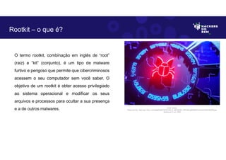 O termo rootkit, combinação em inglês de “root”
(raiz) e “kit” (conjunto), é um tipo de malware
furtivo e perigoso que permite que cibercriminosos
acessem o seu computador sem você saber. O
objetivo de um rootkit é obter acesso privilegiado
ao sistema operacional e modificar os seus
arquivos e processos para ocultar a sua presença
e a de outros malwares.
Rootkit – o que é?
Fonte: Rookit.
Disponível em: https://as1.ftcdn.net/v2/jpg/04/66/76/76/1000_F_466767607_WPssfzv5jMVd03cC4H4orECbQaYN6rR9.jpg.
Acesso em 2 Jun. 2023
 