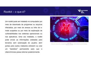 Um rootkit pode ser instalado no computador por
meio de downloads de programas ou arquivos
infectados, por meio de anexos ou links de e-
mails suspeitos ou por meio da exploração de
vulnerabilidades nos sistemas operacionais ou
nos aplicativos. Uma vez instalado, o rootkit
pode enviar as informações coletadas para
terceiros sem autorização do usuário, abrir
portas para outros malwares entrarem ou criar
um “backdoor” permanente para que o
cibercriminoso possa retornar posteriormente.
Rootkit – o que é?
Fonte: Rookit.
Disponível em: https://as1.ftcdn.net/v2/jpg/04/66/76/76/1000_F_466767607_WPssfzv5jMVd03cC4H4orECbQaYN6rR9.jpg.
Acesso em 2 Jun. 2023
 