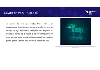 Um cavalo de troia (do inglês, Trojan horse, ou
simplesmente, trojan) é um programa malicioso que se
disfarça de algo legítimo ou desejável para enganar os
usuários e induzi-los a instalá-lo no seu computador. O
nome vem da lenda grega antiga do cavalo de madeira
que os gregos usaram para invadir a cidade de Troia.
Cavalo de troia – o que é?
Fonte: Cavalo de troia.
Disponível em: https://as2.ftcdn.net/v2/jpg/02/92/47/81/1000_F_292478156_mVdkzNn6Am9kuB1GY13eMkoPN3EvFiDs.jpg.
Acesso em 2 Jun. 2023
 