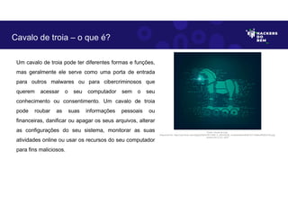 Um cavalo de troia pode ter diferentes formas e funções,
mas geralmente ele serve como uma porta de entrada
para outros malwares ou para cibercriminosos que
querem acessar o seu computador sem o seu
conhecimento ou consentimento. Um cavalo de troia
pode roubar as suas informações pessoais ou
financeiras, danificar ou apagar os seus arquivos, alterar
as configurações do seu sistema, monitorar as suas
atividades online ou usar os recursos do seu computador
para fins maliciosos.
Cavalo de troia – o que é?
Fonte: Cavalo de troia.
Disponível em: https://as2.ftcdn.net/v2/jpg/02/92/47/81/1000_F_292478156_mVdkzNn6Am9kuB1GY13eMkoPN3EvFiDs.jpg.
Acesso em 2 Jun. 2023
 
