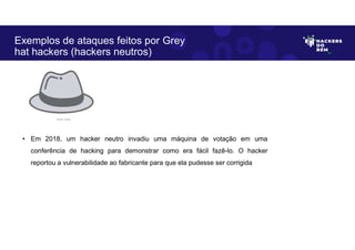 • Em 2018, um hacker neutro invadiu uma máquina de votação em uma
conferência de hacking para demonstrar como era fácil fazê-lo. O hacker
reportou a vulnerabilidade ao fabricante para que ela pudesse ser corrigida
Exemplos de ataques feitos por Grey
hat hackers (hackers neutros)
Fonte: Autor.
 