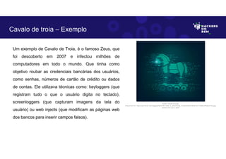 Um exemplo de Cavalo de Troia, é o famoso Zeus, que
foi descoberto em 2007 e infectou milhões de
computadores em todo o mundo. Que tinha como
objetivo roubar as credenciais bancárias dos usuários,
como senhas, números de cartão de crédito ou dados
de contas. Ele utilizava técnicas como: keyloggers (que
registram tudo o que o usuário digita no teclado),
screenloggers (que capturam imagens da tela do
usuário) ou web injects (que modificam as páginas web
dos bancos para inserir campos falsos).
Cavalo de troia – Exemplo
Fonte: Cavalo de troia.
Disponível em: https://as2.ftcdn.net/v2/jpg/02/92/47/81/1000_F_292478156_mVdkzNn6Am9kuB1GY13eMkoPN3EvFiDs.jpg.
Acesso em 2 Jun. 2023
 