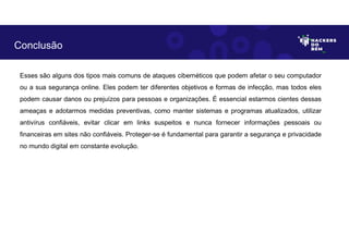 Esses são alguns dos tipos mais comuns de ataques cibernéticos que podem afetar o seu computador
ou a sua segurança online. Eles podem ter diferentes objetivos e formas de infecção, mas todos eles
podem causar danos ou prejuízos para pessoas e organizações. É essencial estarmos cientes dessas
ameaças e adotarmos medidas preventivas, como manter sistemas e programas atualizados, utilizar
antivírus confiáveis, evitar clicar em links suspeitos e nunca fornecer informações pessoais ou
financeiras em sites não confiáveis. Proteger-se é fundamental para garantir a segurança e privacidade
no mundo digital em constante evolução.
Conclusão
 