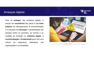 Para se proteger das ameaças digitais, é
preciso ter consciência dos riscos e das boas
práticas de cibersegurança. A conscientização
é o processo de educação e sensibilização das
pessoas sobre os conceitos, as normas e as
medidas de proteção no ambiente digital. A
conscientização é fundamental para criar uma
cultura de segurança cibernética nas
organizações e na sociedade.
Ameaças digitais
Fonte: Ameaças digitais.
Disponível em: https://as2.ftcdn.net/v2/jpg/01/33/87/03/1000_F_133870380_l3cEUzFJLVG6eYsZo8VUO7UQ5xlFRbA2.jpg
Acesso em 1 Jun. 2023
 