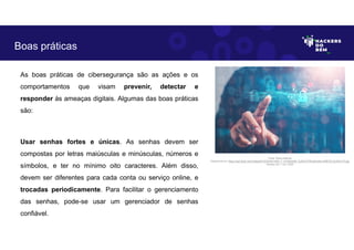 As boas práticas de cibersegurança são as ações e os
comportamentos que visam prevenir, detectar e
responder às ameaças digitais. Algumas das boas práticas
são:
Usar senhas fortes e únicas. As senhas devem ser
compostas por letras maiúsculas e minúsculas, números e
símbolos, e ter no mínimo oito caracteres. Além disso,
devem ser diferentes para cada conta ou serviço online, e
trocadas periodicamente. Para facilitar o gerenciamento
das senhas, pode-se usar um gerenciador de senhas
confiável.
Boas práticas
Fonte: Boas práticas.
Disponível em: https://as2.ftcdn.net/v2/jpg/04/72/24/53/1000_F_472245346_DJHbYCPRyIyKvk6nv3iRITGn7LAWvVTt.jpg
Acesso em 1 Jun. 2023
 