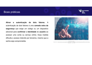 Ativar a autenticação de dois fatores. A
autenticação de dois fatores é uma camada extra de
segurança que exige um código ou um dispositivo
adicional para confirmar a identidade do usuário ao
acessar uma conta ou serviço online. Essa medida
dificulta o acesso indevido por terceiros, mesmo que a
senha seja comprometida.
Boas práticas
Fonte: Boas práticas.
Disponível em: https://as2.ftcdn.net/v2/jpg/04/72/24/53/1000_F_472245346_DJHbYCPRyIyKvk6nv3iRITGn7LAWvVTt.jpg
Acesso em 1 Jun. 2023
 